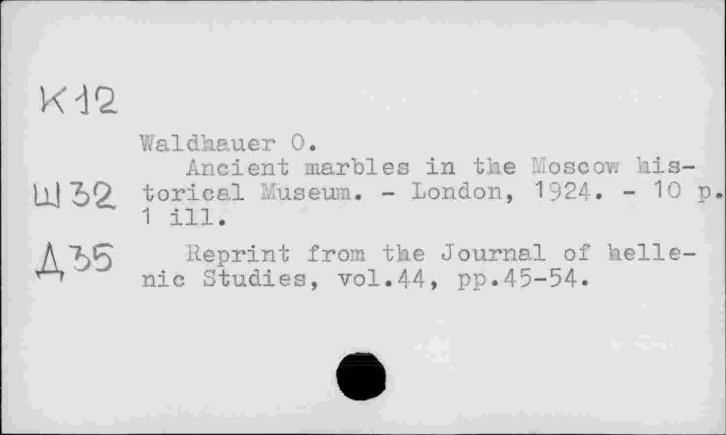 ﻿к-12
Waldhauer 0.
Ancient marbles in the Moscow his-torical Museum. - London, 1924. - 10 p. 1 ill.
ДЂ5
Reprint from the Journal of helle-nic Studies, vol.44, pp.45-54.